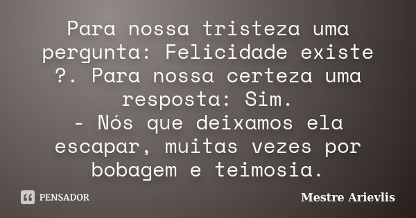 Para nossa tristeza uma pergunta: Felicidade existe ?. Para nossa certeza uma resposta: Sim. - Nós que deixamos ela escapar, muitas vezes por bobagem e teimosia... Frase de Mestre Ariévlis.