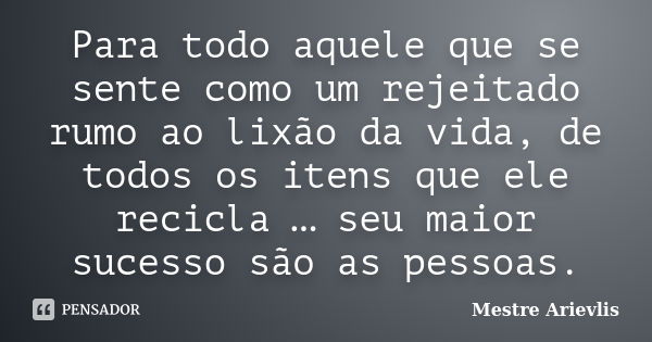 Para todo aquele que se sente como um rejeitado rumo ao lixão da vida, de todos os itens que ele recicla … seu maior sucesso são as pessoas.... Frase de Mestre Ariévlis.