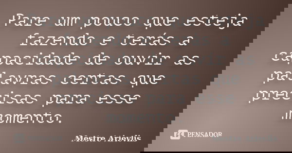 Pare um pouco que esteja fazendo e terás a capacidade de ouvir as palavras certas que precisas para esse momento.... Frase de Mestre Ariévlis.