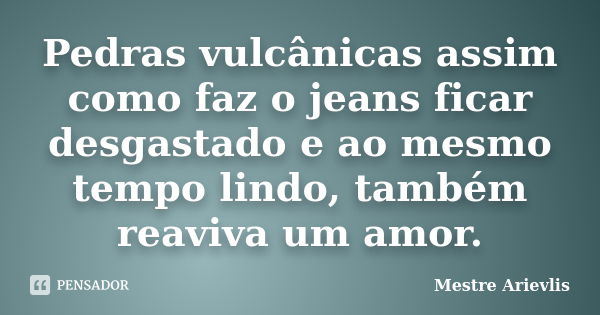 Pedras vulcânicas assim como faz o jeans ficar desgastado e ao mesmo tempo lindo, também reaviva um amor.... Frase de Mestre Ariévlis.