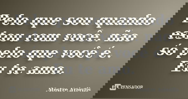 Pelo que sou quando estou com você. não só pelo que você é. Eu te amo.... Frase de Mestre Ariévlis.