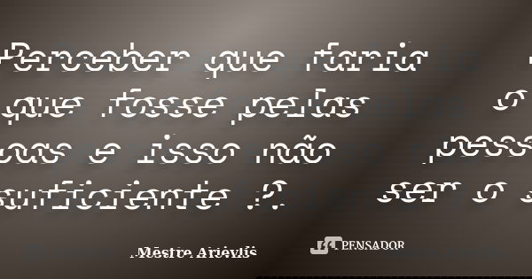 Perceber que faria o que fosse pelas pessoas e isso não ser o suficiente ?.... Frase de Mestre Ariévlis.