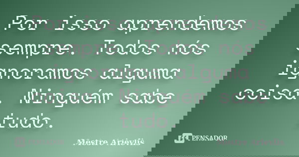 Por isso aprendemos sempre. Todos nós ignoramos alguma coisa. Ninguém sabe tudo.... Frase de Mestre Ariévlis.