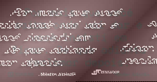 Por mais que você saiba onde vai dar e você insisti em ficar. De que adianta reclamar depois.... Frase de Mestre Ariévlis.