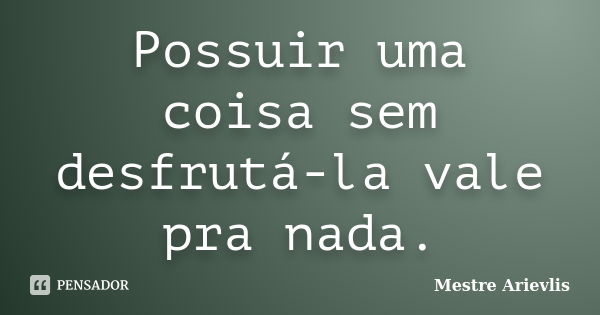 Possuir uma coisa sem desfrutá-la vale pra nada.... Frase de Mestre Ariévlis.