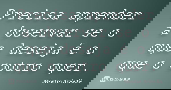 Precisa aprender a observar se o que deseja é o que o outro quer.... Frase de Mestre Ariévlis.