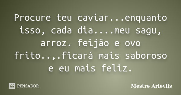 Procure teu caviar...enquanto isso, cada dia....meu sagu, arroz. feijão e ovo frito..,.ficará mais saboroso e eu mais feliz.... Frase de Mestre Ariévlis.