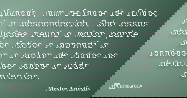 Quando, num relance de olhos, vi o desconhecido. Sob essas deduções reuni a maior parte dos fatos e aprendi a conhecer o valor de todos os detalhes sobre a vida... Frase de Mestre Ariévlis.