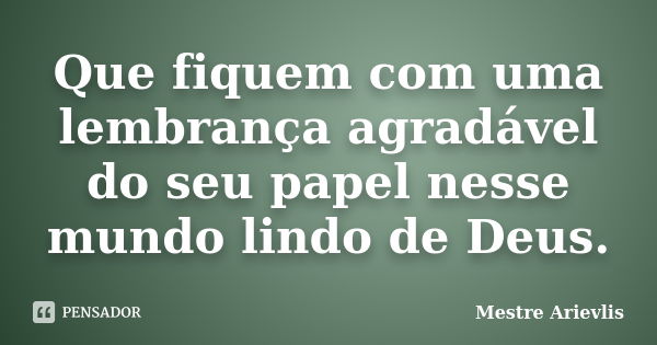 Que fiquem com uma lembrança agradável do seu papel nesse mundo lindo de Deus.... Frase de Mestre Ariévlis.