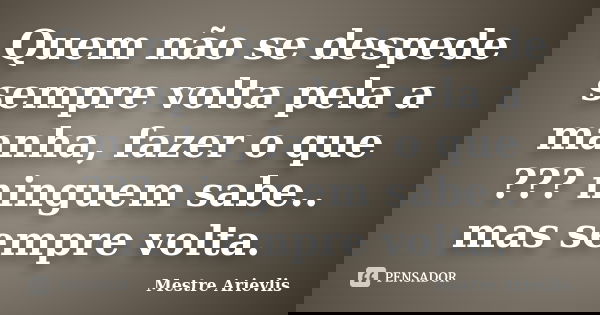 Quem não se despede sempre volta pela a manha, fazer o que ??? ninguem sabe.. mas sempre volta.... Frase de Mestre Ariévlis.