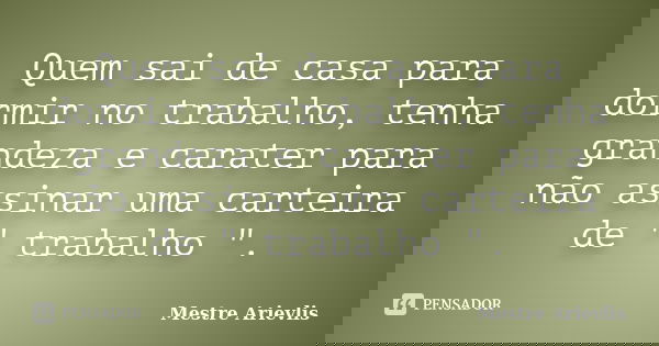Quem sai de casa para dormir no trabalho, tenha grandeza e carater para não assinar uma carteira de " trabalho ".... Frase de Mestre Ariévlis.