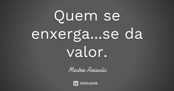 Quem se enxerga...se da valor.... Frase de Mestre Ariévlis.