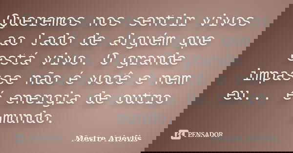 Queremos nos sentir vivos ao lado de alguém que está vivo. O grande impasse não é você e nem eu... é energia de outro mundo.... Frase de Mestre Ariévlis.
