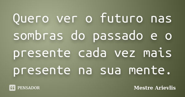 Quero ver o futuro nas sombras do passado e o presente cada vez mais presente na sua mente.... Frase de Mestre Ariévlis.