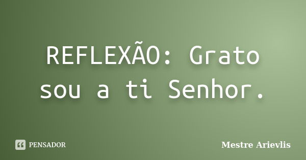 REFLEXÃO: Grato sou a ti Senhor.... Frase de Mestre Ariévlis.