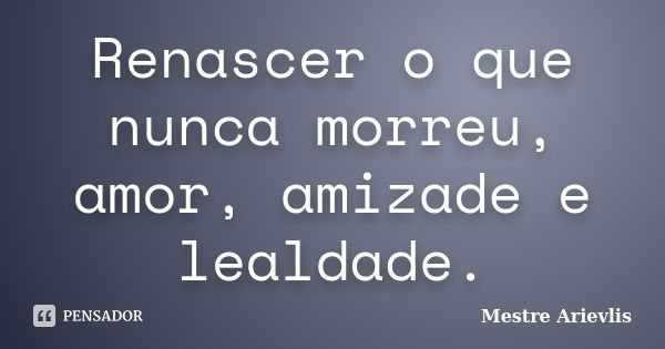 Renascer o que nunca morreu, amor, amizade e lealdade.... Frase de Mestre Ariévlis.