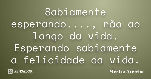 Sabiamente esperando...., não ao longo da vida. Esperando sabiamente a felicidade da vida.... Frase de Mestre Ariévlis.