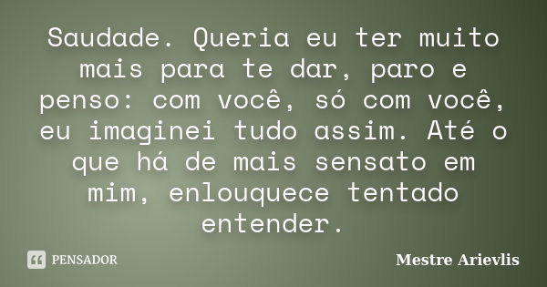 Saudade. Queria eu ter muito mais para te dar, paro e penso: com você, só com você, eu imaginei tudo assim. Até o que há de mais sensato em mim, enlouquece tent... Frase de Mestre Ariévlis.