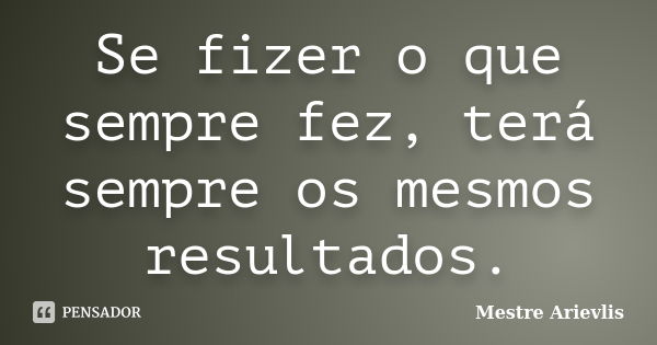 Se fizer o que sempre fez, terá sempre os mesmos resultados.... Frase de Mestre Ariévlis.