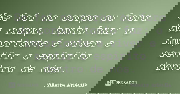 Se foi no corpo ou fora do corpo, tanto faz; o importante é viver e sentir o espirito dentro de nós.... Frase de Mestre Ariévlis.