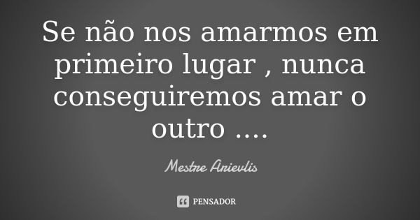 Se não nos amarmos em primeiro lugar , nunca conseguiremos amar o outro ....... Frase de Mestre Ariévlis.