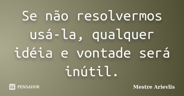 Se não resolvermos usá-la, qualquer idéia e vontade será inútil.... Frase de Mestre Ariévlis.