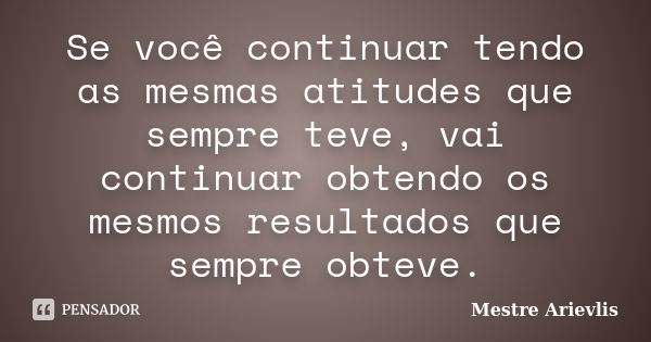 Se você continuar tendo as mesmas atitudes que sempre teve, vai continuar obtendo os mesmos resultados que sempre obteve.... Frase de Mestre Ariévlis.