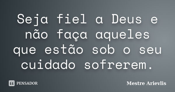 Seja fiel a Deus e não faça aqueles que estão sob o seu cuidado sofrerem.... Frase de Mestre Ariévlis.