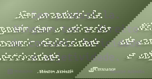 Sem produzi-la. Ninguém tem o direito de consumir felicidade e objetividade.... Frase de Mestre Ariévlis.