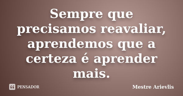 Sempre que precisamos reavaliar, aprendemos que a certeza é aprender mais.... Frase de Mestre Ariévlis.