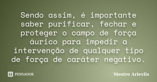 Sendo assim, é importante saber purificar, fechar e proteger o campo de força áurico para impedir a intervenção de qualquer tipo de força de caráter negativo.... Frase de Mestre Ariévlis.