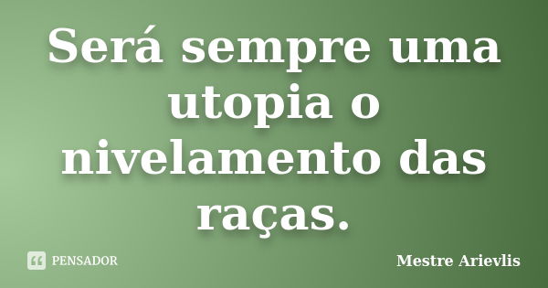 Será sempre uma utopia o nivelamento das raças.... Frase de Mestre Ariévlis.