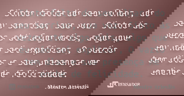 Sinto falta do seu olhar, do seu sorriso, sua voz. Sinto às vezes até algo mais, algo que eu não sei explicar, O vazio tem dias e sua presença me enche de felic... Frase de Mestre Ariévlis.