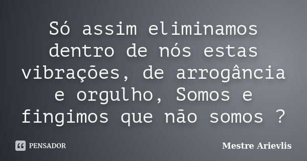 Só assim eliminamos dentro de nós estas vibrações, de arrogância e orgulho, Somos e fingimos que não somos ?... Frase de Mestre Ariévlis.