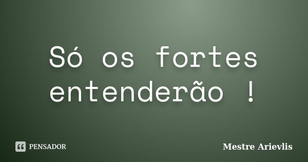 Só os fortes entenderão !... Frase de Mestre Ariévlis.