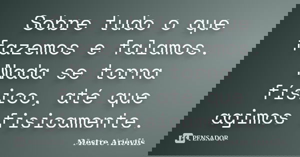 Sobre tudo o que fazemos e falamos. Nada se torna físico, até que agimos fisicamente.... Frase de Mestre Ariévlis.