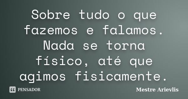 Sobre tudo o que fazemos e falamos. Nada se torna físico, até que agimos fisicamente.... Frase de Mestre Ariévlis.