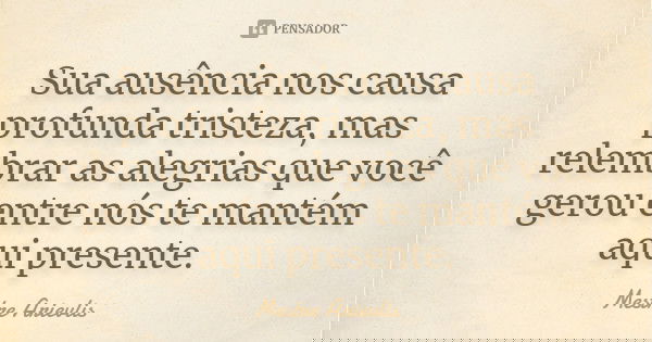 Sua ausência nos causa profunda tristeza, mas relembrar as alegrias que você gerou entre nós...te mantem aqui presente.... Frase de Mestre Arievlis.