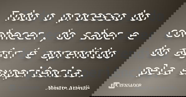 Todo o processo do conhecer, do saber e do agir é aprendido pela experiência.... Frase de Mestre Ariévlis.