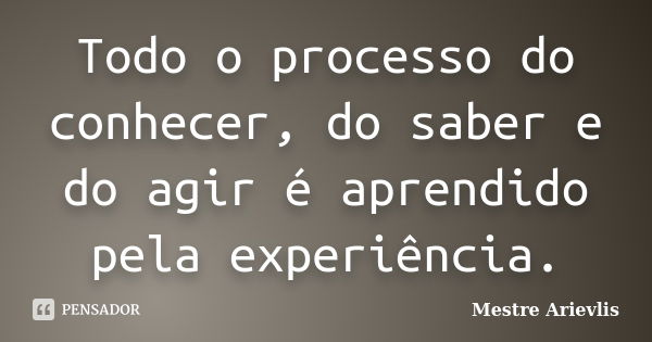 Todo o processo do conhecer, do saber e do agir é aprendido pela experiência.... Frase de Mestre Ariévlis.