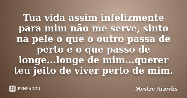 Tua vida assim infelizmente para mim não me serve, sinto na pele o que o outro passa de perto e o que passo de longe...longe de mim...querer teu jeito de viver ... Frase de Mestre Ariévlis.