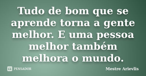 Tudo de bom que se aprende torna a gente melhor. E uma pessoa melhor também melhora o mundo.... Frase de Mestre Ariévlis.