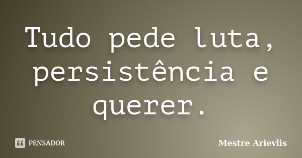 Tudo pede luta, persistência e querer.... Frase de Mestre Ariévlis.