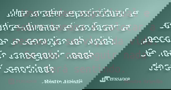 Uma ordem espiritual e sobre-humana é colocar a pessoa a serviço da vida. Se não conseguir nada terá sentindo.... Frase de Mestre Ariévlis.