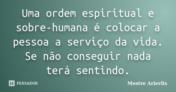 Uma ordem espiritual e sobre-humana é colocar a pessoa a serviço da vida. Se não conseguir nada terá sentindo.... Frase de Mestre Ariévlis.