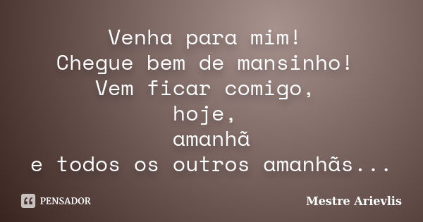 Venha para mim! Chegue bem de mansinho! Vem ficar comigo, hoje, amanhã e todos os outros amanhãs...... Frase de Mestre Ariévlis.