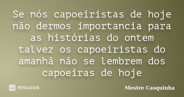 Se nós capoeiristas de hoje não dermos importancia para as histórias do ontem talvez os capoeiristas do amanhã não se lembrem dos capoeiras de hoje... Frase de Mestre Casquinha.