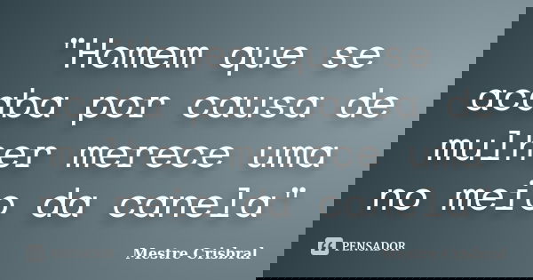 "Homem que se acaba por causa de mulher merece uma no meio da canela"... Frase de Mestre Crisbral.
