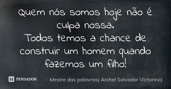 Quem nós somos hoje não é culpa nossa. Todos temos a chance de construir um homem quando fazemos um filho!... Frase de Mestre das palavras( Archel Salvador Victorino).