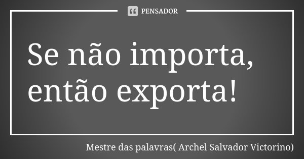 Se não importa, então exporta!... Frase de Mestre das palavras( Archel Salvador Victorino).